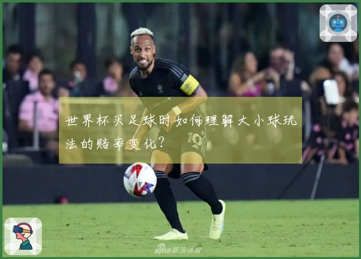 世界杯买足球时如何理解大小球玩法的赔率变化？